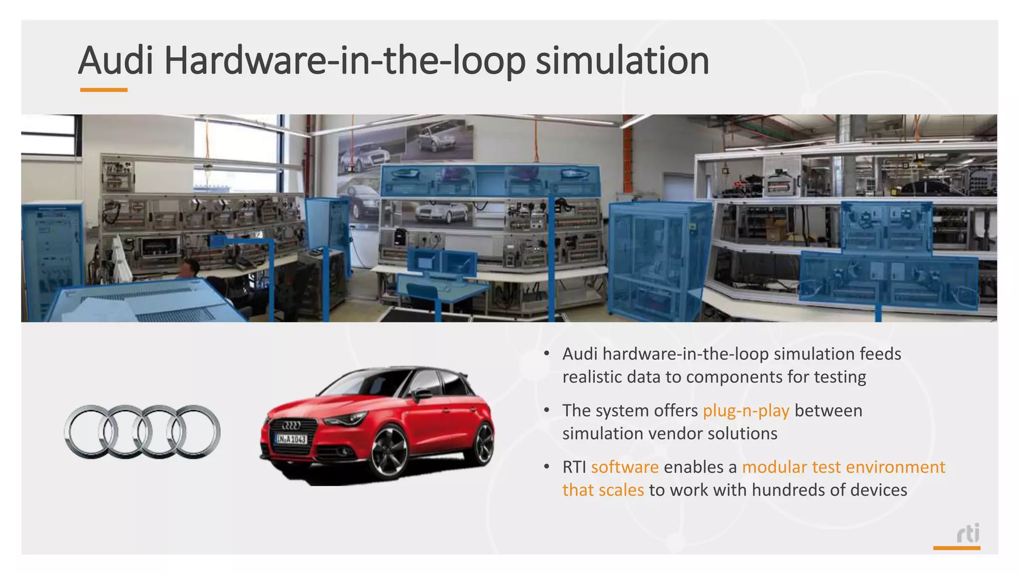 Audi Hardware-in-the-loop simulation
• Audi hardware-in-the-loop simulation feeds
realistic data to components for testing
• The system offers plug-n-play between
simulation vendor solutions
• RTI software enables a modular test environment
that scales to work with hundreds of devices
 