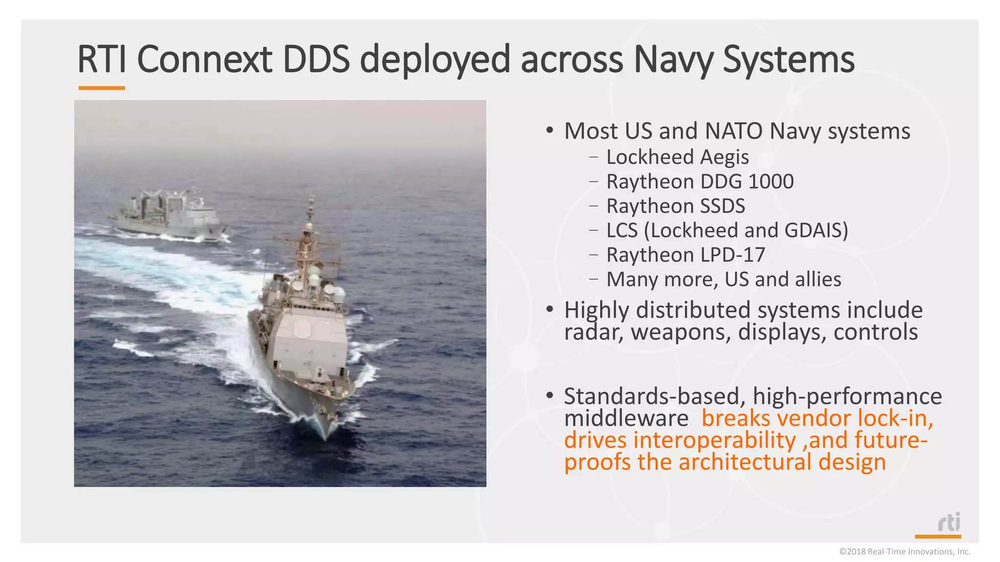 RTI Connext DDS deployed across Navy Systems
• Most US and NATO Navy systems
–Lockheed Aegis
–Raytheon DDG 1000
–Raytheon SSDS
–LCS (Lockheed and GDAIS)
–Raytheon LPD-17
–Many more, US and allies
• Highly distributed systems include
radar, weapons, displays, controls
• Standards-based, high-performance
middleware breaks vendor lock-in,
drives interoperability ,and future-
proofs the architectural design
©2018 Real-Time Innovations, Inc.
 