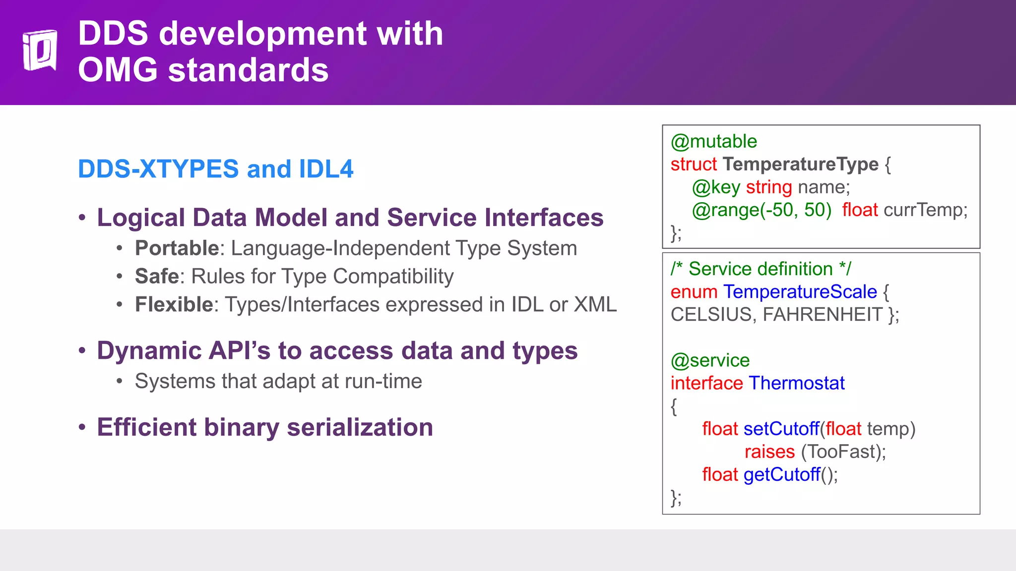DDS development with
OMG standards
DDS-XTYPES and IDL4
• Logical Data Model and Service Interfaces
• Portable: Language-Independent Type System
• Safe: Rules for Type Compatibility
• Flexible: Types/Interfaces expressed in IDL or XML
• Dynamic API’s to access data and types
• Systems that adapt at run-time
• Efficient binary serialization
@mutable
struct TemperatureType {
@key string name;
@range(-50, 50) float currTemp;
};
/* Service definition */
enum TemperatureScale {
CELSIUS, FAHRENHEIT };
@service
interface Thermostat
{
float setCutoff(float temp)
raises (TooFast);
float getCutoff();
};
 
