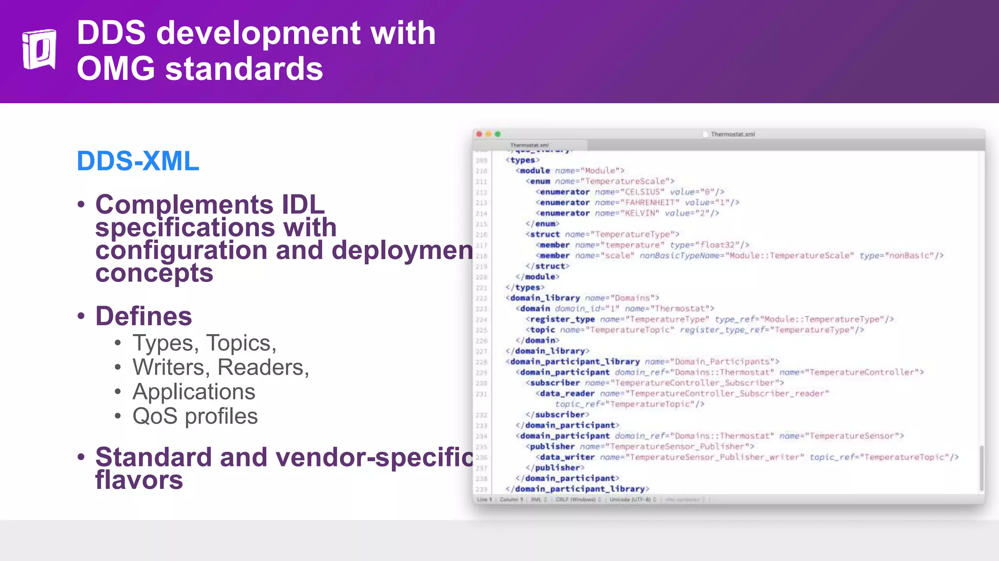DDS development with
OMG standards
DDS-XML
• Complements IDL
specifications with
configuration and deployment
concepts
• Defines
• Types, Topics,
• Writers, Readers,
• Applications
• QoS profiles
• Standard and vendor-specific
flavors
 