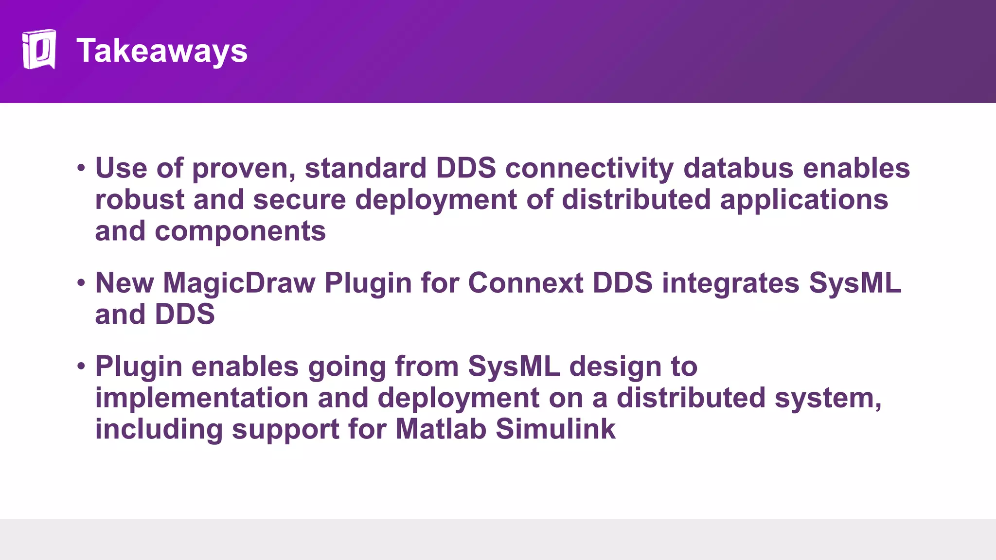 Takeaways
• Use of proven, standard DDS connectivity databus enables
robust and secure deployment of distributed applications
and components
• New MagicDraw Plugin for Connext DDS integrates SysML
and DDS
• Plugin enables going from SysML design to
implementation and deployment on a distributed system,
including support for Matlab Simulink
 