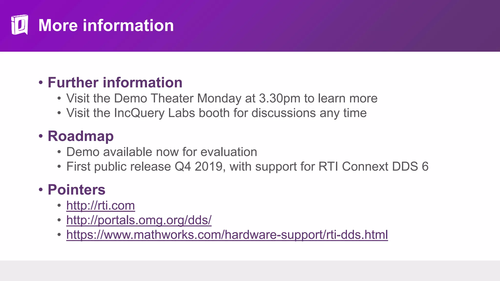 More information
• Further information
• Visit the Demo Theater Monday at 3.30pm to learn more
• Visit the IncQuery Labs booth for discussions any time
• Roadmap
• Demo available now for evaluation
• First public release Q4 2019, with support for RTI Connext DDS 6
• Pointers
• http://rti.com
• http://portals.omg.org/dds/
• https://www.mathworks.com/hardware-support/rti-dds.html
 