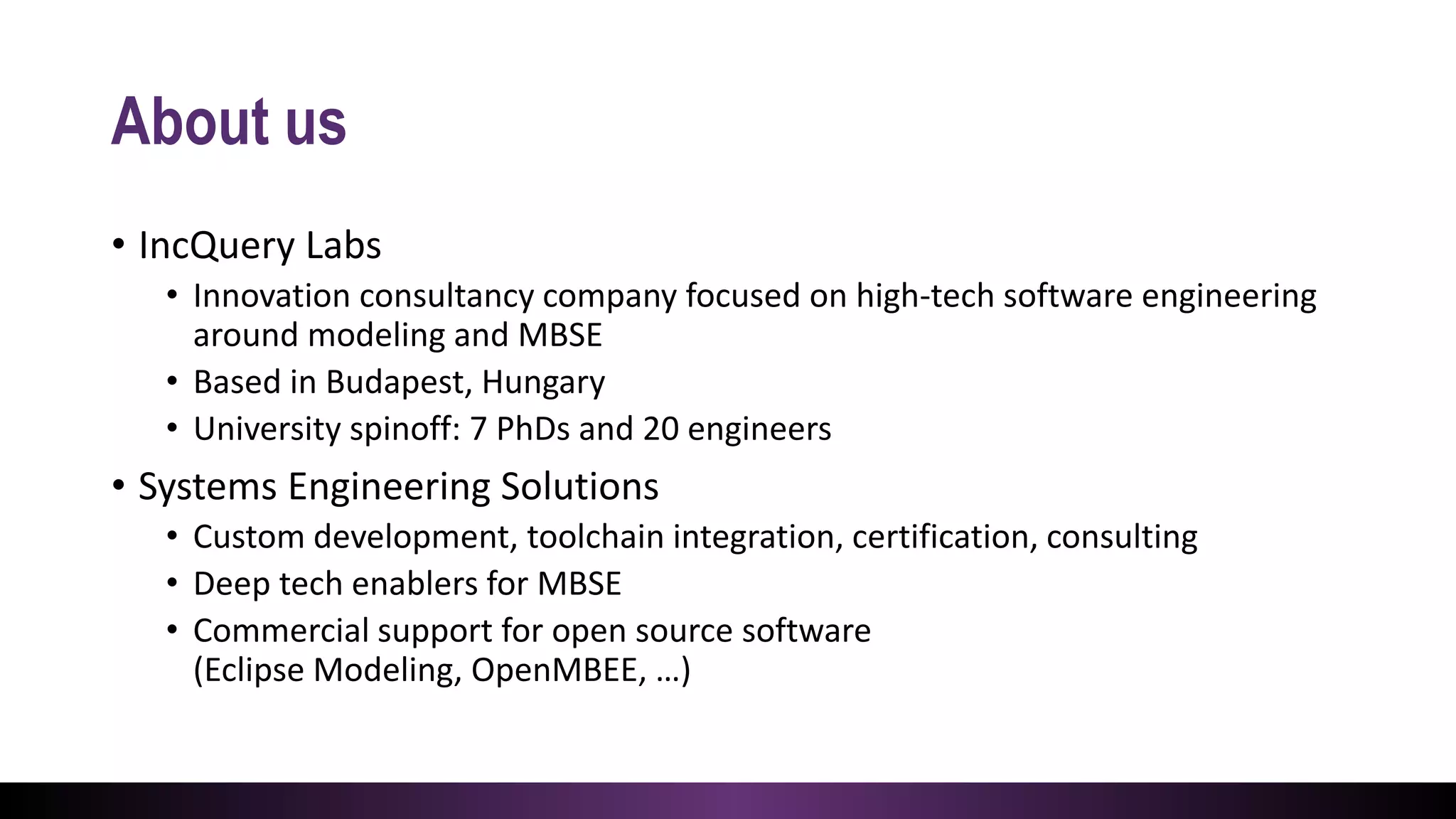 About us
• IncQuery Labs
• Innovation consultancy company focused on high-tech software engineering
around modeling and MBSE
• Based in Budapest, Hungary
• University spinoff: 7 PhDs and 20 engineers
• Systems Engineering Solutions
• Custom development, toolchain integration, certification, consulting
• Deep tech enablers for MBSE
• Commercial support for open source software
(Eclipse Modeling, OpenMBEE, …)
 