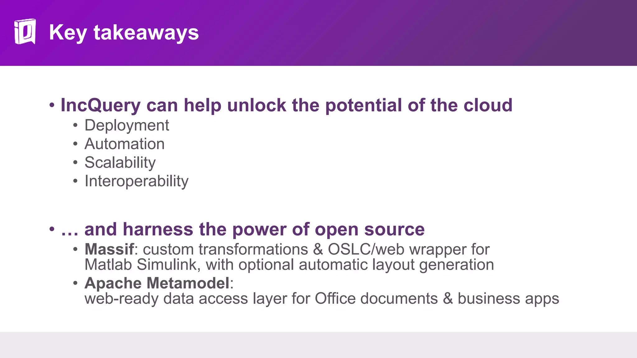 Key takeaways
• IncQuery can help unlock the potential of the cloud
• Deployment
• Automation
• Scalability
• Interoperability
• … and harness the power of open source
• Massif: custom transformations & OSLC/web wrapper for
Matlab Simulink, with optional automatic layout generation
• Apache Metamodel:
web-ready data access layer for Office documents & business apps
 