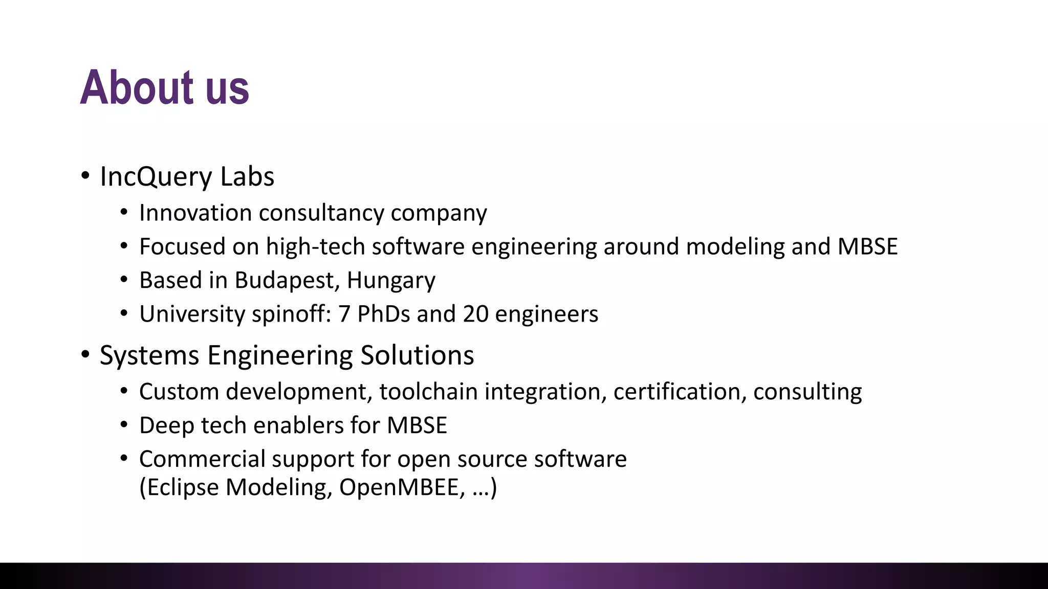 About us
• IncQuery Labs
• Innovation consultancy company
• Focused on high-tech software engineering around modeling and MBSE
• Based in Budapest, Hungary
• University spinoff: 7 PhDs and 20 engineers
• Systems Engineering Solutions
• Custom development, toolchain integration, certification, consulting
• Deep tech enablers for MBSE
• Commercial support for open source software
(Eclipse Modeling, OpenMBEE, …)
 