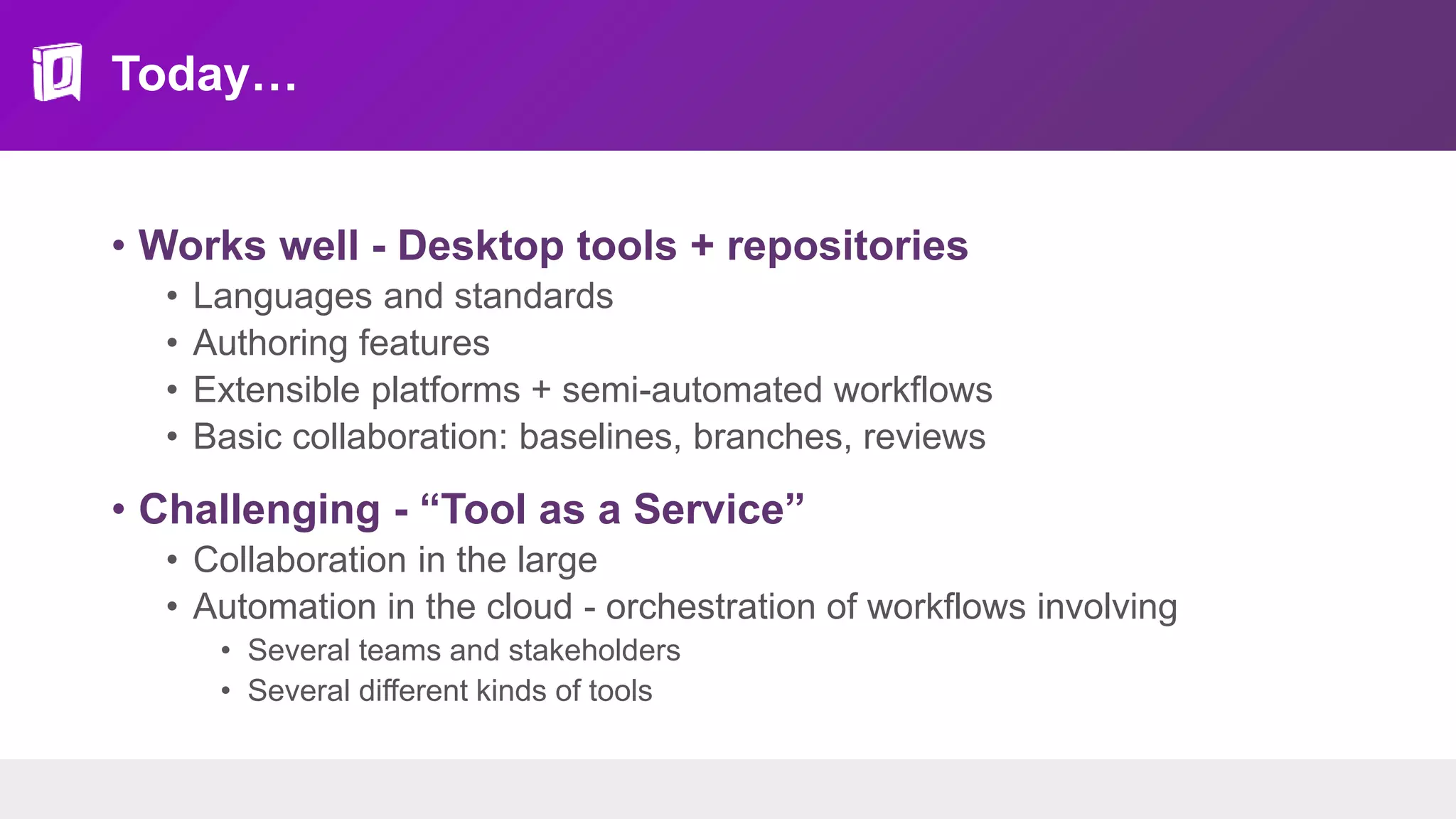 Today…
• Works well - Desktop tools + repositories
• Languages and standards
• Authoring features
• Extensible platforms + semi-automated workflows
• Basic collaboration: baselines, branches, reviews
• Challenging - “Tool as a Service”
• Collaboration in the large
• Automation in the cloud - orchestration of workflows involving
• Several teams and stakeholders
• Several different kinds of tools
 