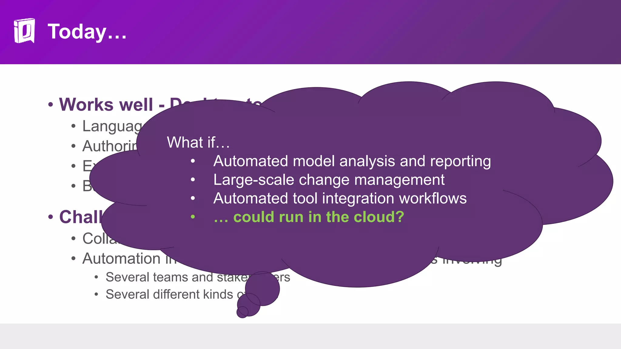 Today…
• Works well - Desktop tools + repositories
• Languages and standards
• Authoring features
• Extensible platforms + semi-automated workflows
• Basic collaboration: baselines, branches, reviews
• Challenging - “Tool as a Service”
• Collaboration in the large
• Automation in the cloud - orchestration of workflows involving
• Several teams and stakeholders
• Several different kinds of tools
What if…
• Automated model analysis and reporting
• Large-scale change management
• Automated tool integration workflows
• … could run in the cloud?
 