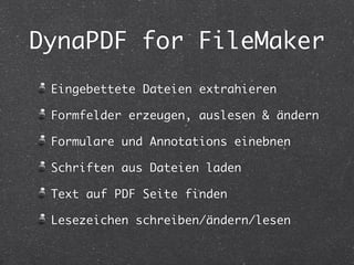 DynaPDF for FileMaker 
Eingebettete Dateien extrahieren 
Formfelder erzeugen, auslesen & ändern 
Formulare und Annotations einebnen 
Schriften aus Dateien laden 
Text auf PDF Seite finden 
Lesezeichen schreiben/ändern/lesen 
 