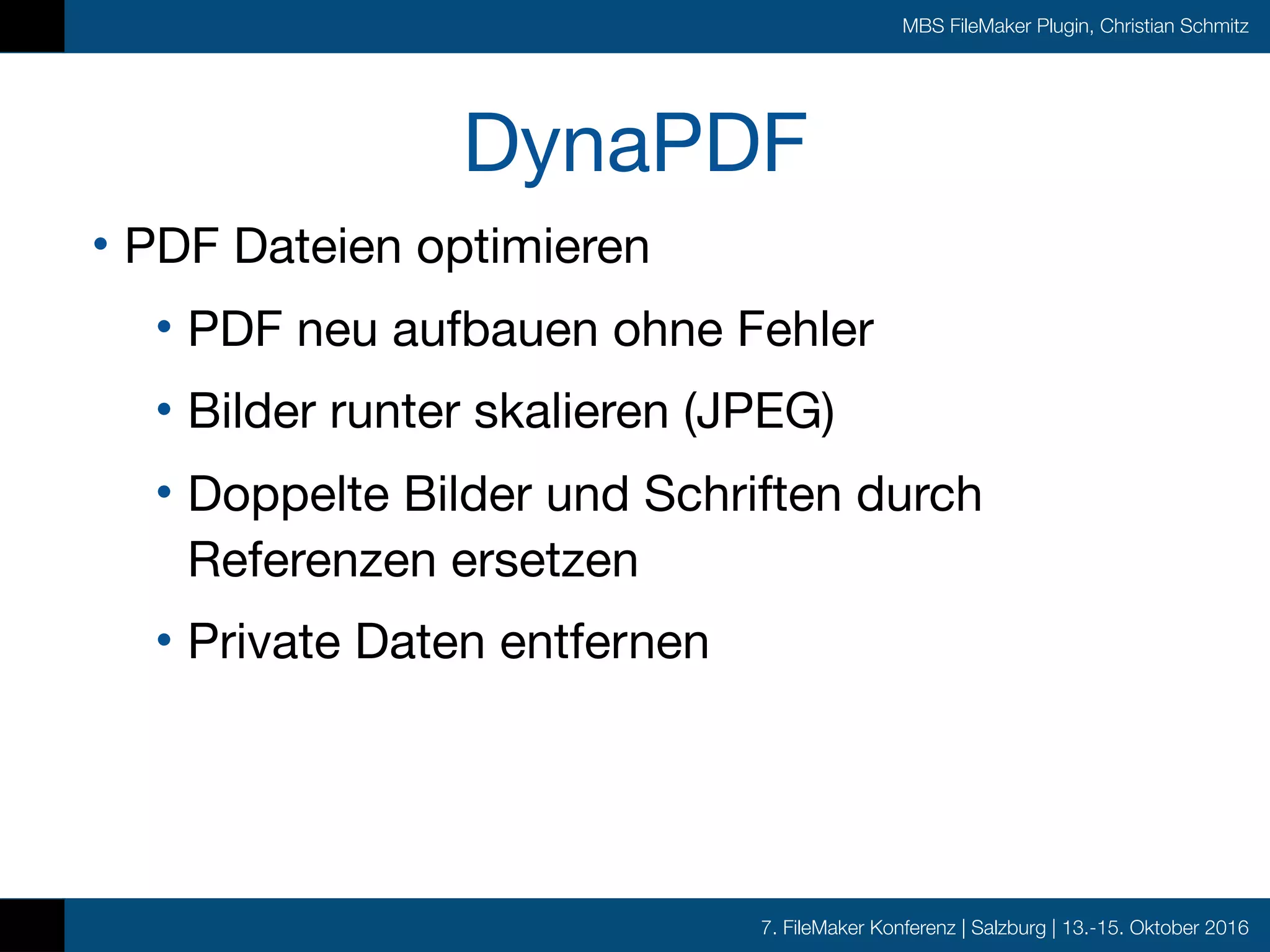 7. FileMaker Konferenz | Salzburg | 13.-15. Oktober 2016
MBS FileMaker Plugin, Christian Schmitz
DynaPDF
• PDF Dateien optimieren

• PDF neu aufbauen ohne Fehler

• Bilder runter skalieren (JPEG)

• Doppelte Bilder und Schriften durch
Referenzen ersetzen

• Private Daten entfernen
 
