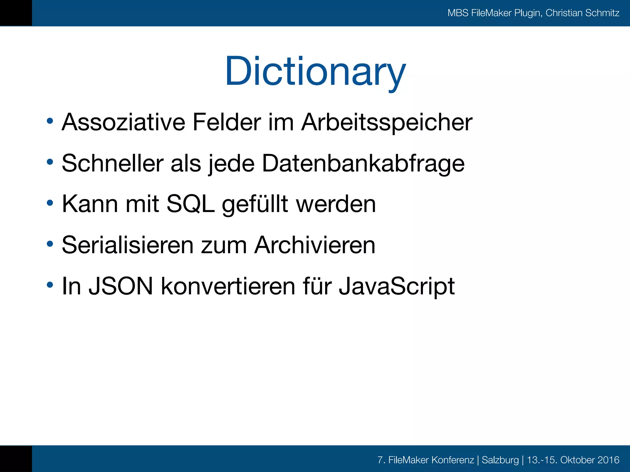 7. FileMaker Konferenz | Salzburg | 13.-15. Oktober 2016
MBS FileMaker Plugin, Christian Schmitz
Dictionary
• Assoziative Felder im Arbeitsspeicher

• Schneller als jede Datenbankabfrage

• Kann mit SQL gefüllt werden

• Serialisieren zum Archivieren

• In JSON konvertieren für JavaScript
 