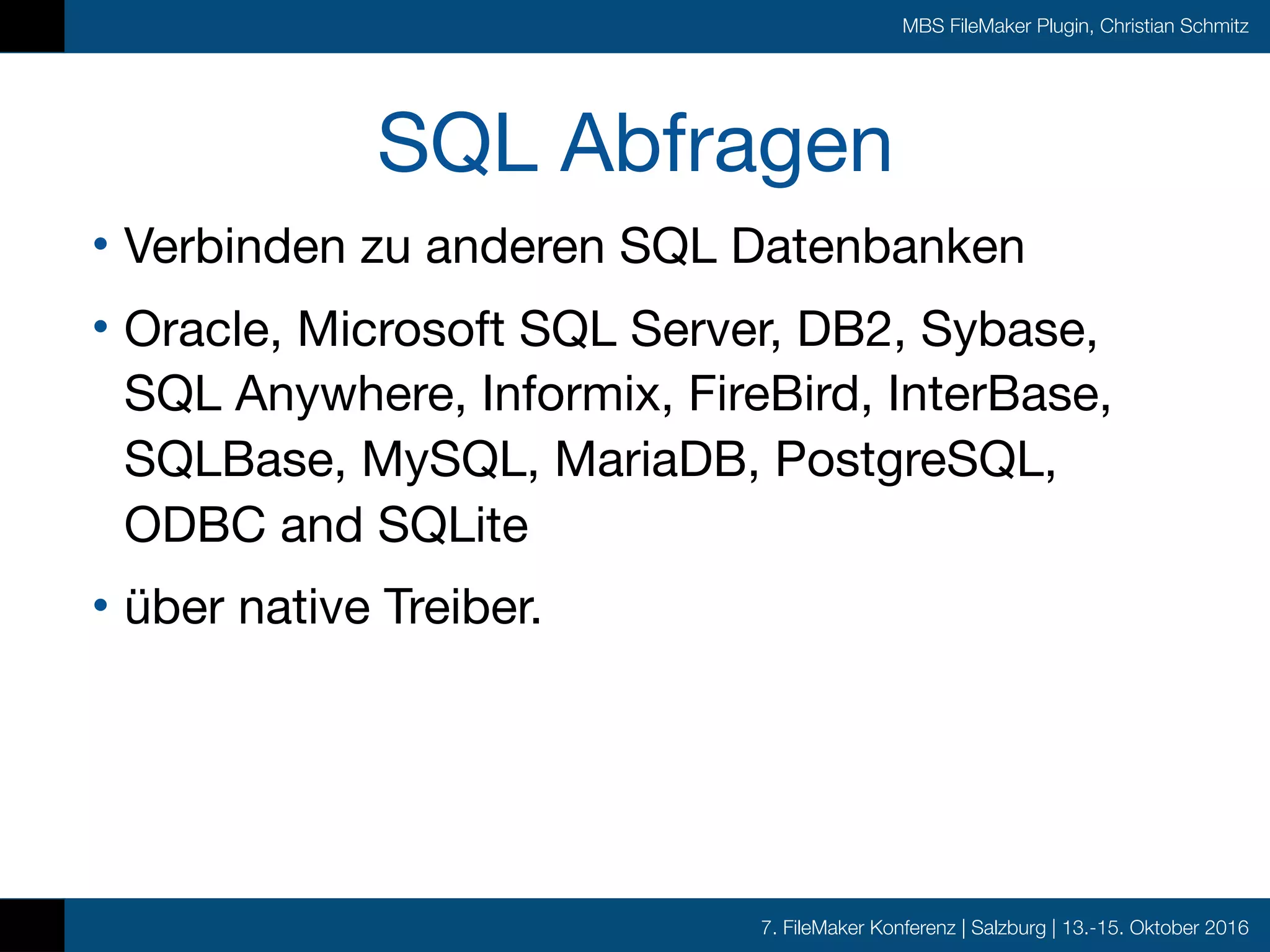 7. FileMaker Konferenz | Salzburg | 13.-15. Oktober 2016
MBS FileMaker Plugin, Christian Schmitz
SQL Abfragen
• Verbinden zu anderen SQL Datenbanken

• Oracle, Microsoft SQL Server, DB2, Sybase,
SQL Anywhere, Informix, FireBird, InterBase,
SQLBase, MySQL, MariaDB, PostgreSQL,
ODBC and SQLite

• über native Treiber.
 