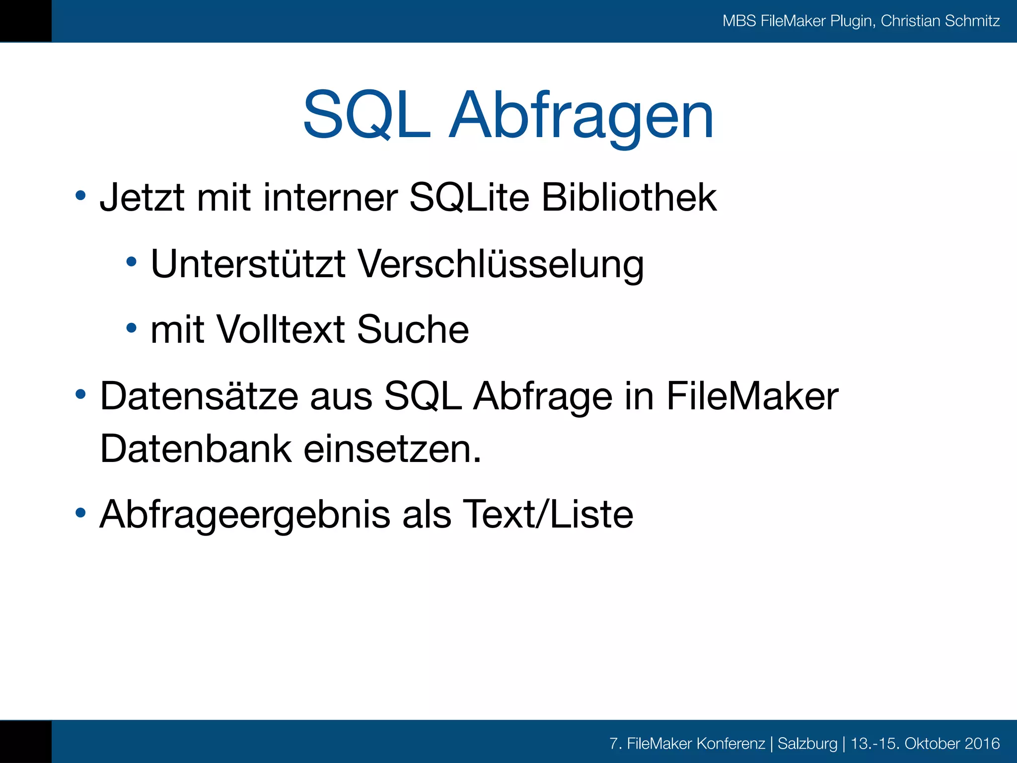 7. FileMaker Konferenz | Salzburg | 13.-15. Oktober 2016
MBS FileMaker Plugin, Christian Schmitz
SQL Abfragen
• Jetzt mit interner SQLite Bibliothek

• Unterstützt Verschlüsselung

• mit Volltext Suche

• Datensätze aus SQL Abfrage in FileMaker
Datenbank einsetzen.

• Abfrageergebnis als Text/Liste
 