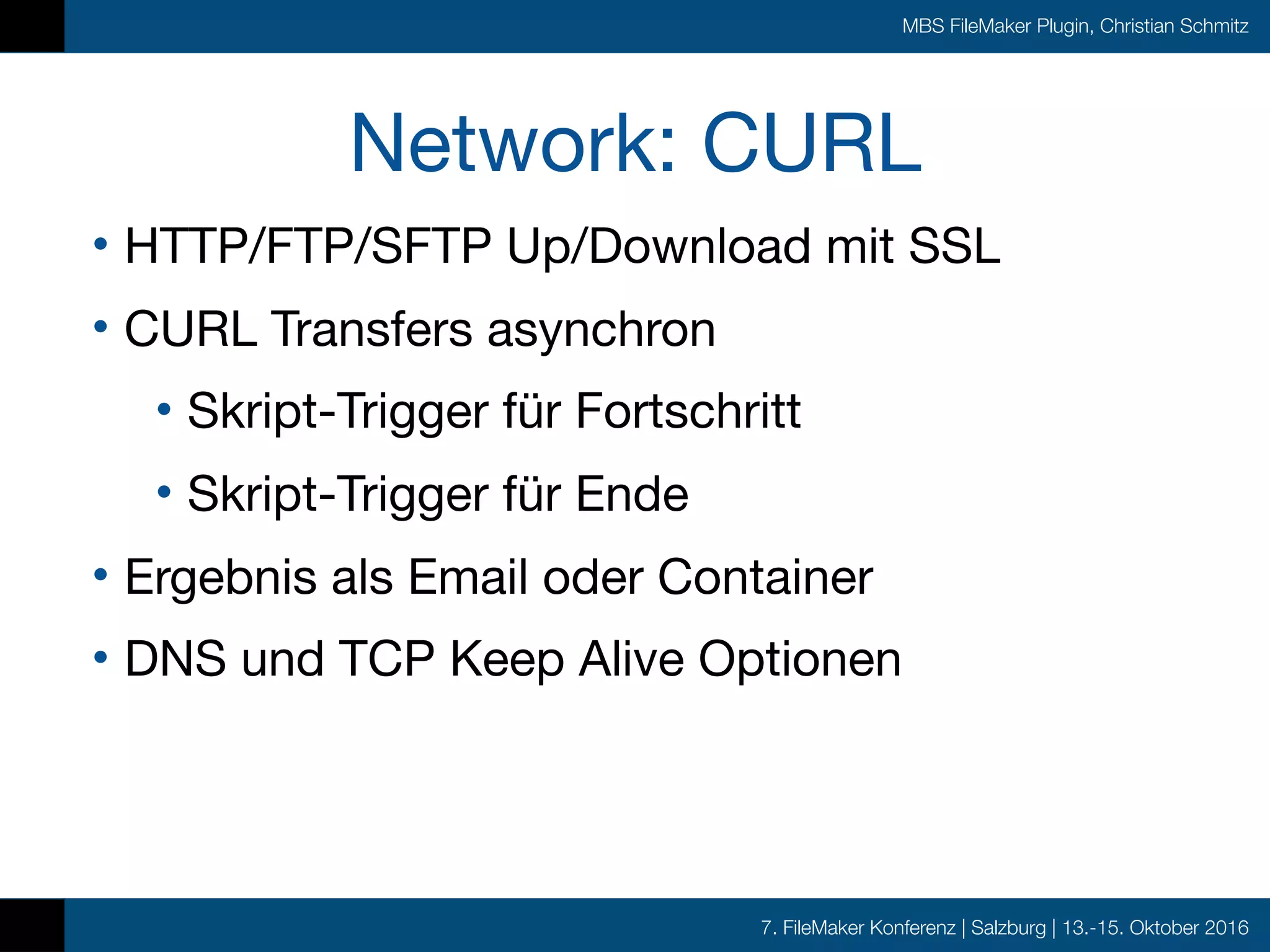 7. FileMaker Konferenz | Salzburg | 13.-15. Oktober 2016
MBS FileMaker Plugin, Christian Schmitz
Network: CURL
• HTTP/FTP/SFTP Up/Download mit SSL

• CURL Transfers asynchron 

• Skript-Trigger für Fortschritt

• Skript-Trigger für Ende

• Ergebnis als Email oder Container

• DNS und TCP Keep Alive Optionen
 