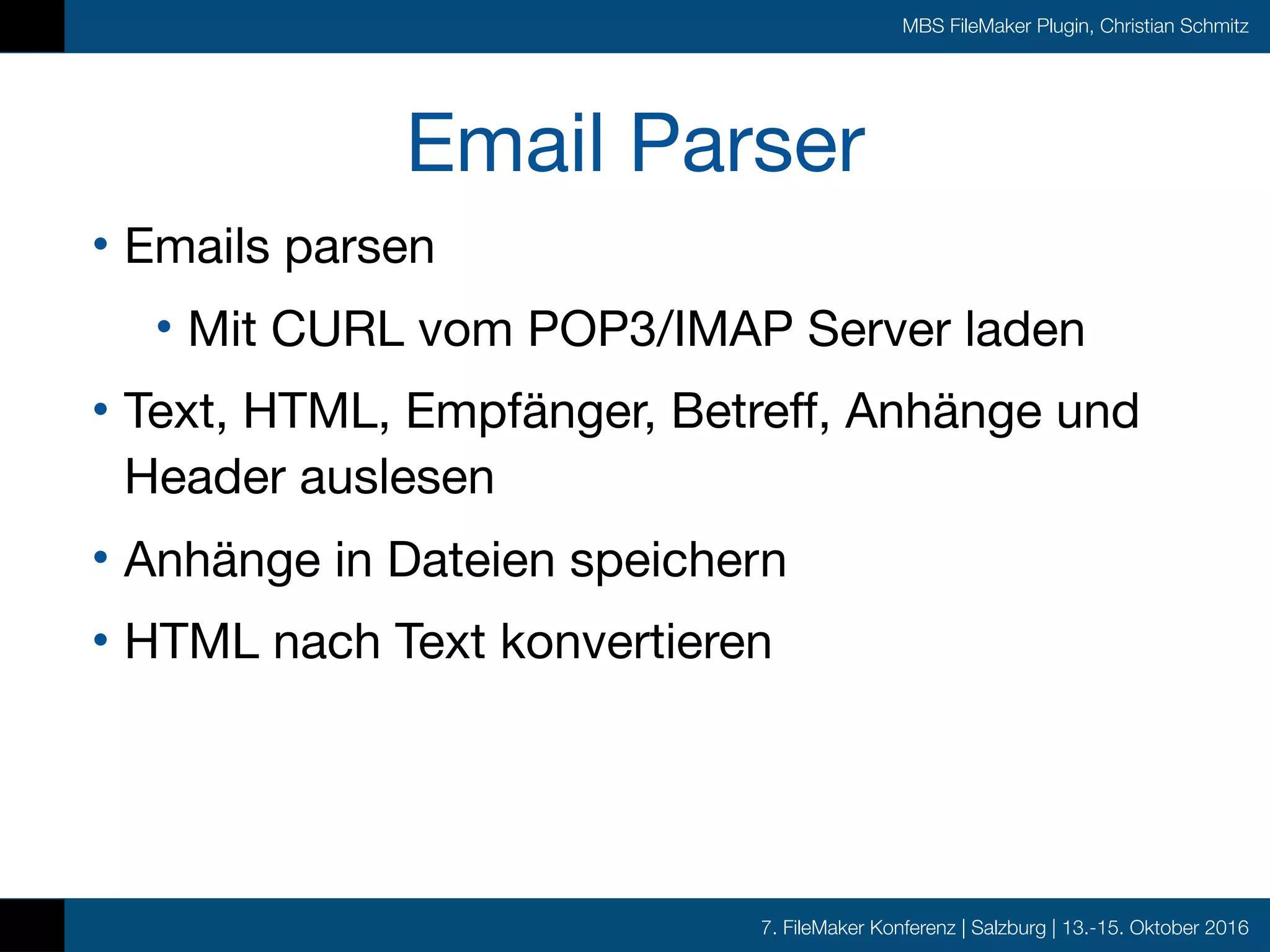 7. FileMaker Konferenz | Salzburg | 13.-15. Oktober 2016
MBS FileMaker Plugin, Christian Schmitz
Email Parser
• Emails parsen

• Mit CURL vom POP3/IMAP Server laden

• Text, HTML, Empfänger, Betreff, Anhänge und
Header auslesen

• Anhänge in Dateien speichern

• HTML nach Text konvertieren
 