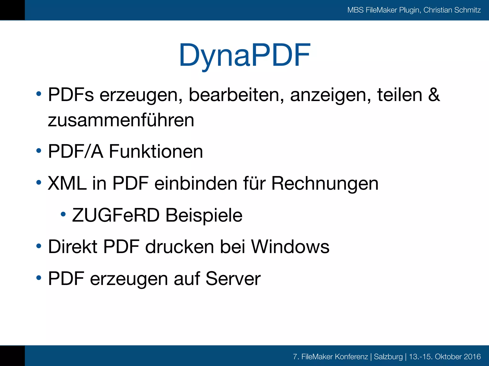 7. FileMaker Konferenz | Salzburg | 13.-15. Oktober 2016
MBS FileMaker Plugin, Christian Schmitz
DynaPDF
• PDFs erzeugen, bearbeiten, anzeigen, teilen &
zusammenführen

• PDF/A Funktionen

• XML in PDF einbinden für Rechnungen

• ZUGFeRD Beispiele

• Direkt PDF drucken bei Windows

• PDF erzeugen auf Server
 