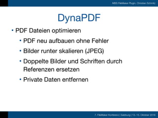 7. FileMaker Konferenz | Salzburg | 13.-15. Oktober 2016
MBS FileMaker Plugin, Christian Schmitz
DynaPDF
• PDF Dateien optimieren

• PDF neu aufbauen ohne Fehler

• Bilder runter skalieren (JPEG)

• Doppelte Bilder und Schriften durch
Referenzen ersetzen

• Private Daten entfernen
 