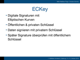 7. FileMaker Konferenz | Salzburg | 13.-15. Oktober 2016
MBS FileMaker Plugin, Christian Schmitz
ECKey
• Digitale Signaturen mit  
Elliptischen Kurven

• Öffentlichen & privaten Schlüssel

• Daten signieren mit privatem Schlüssel

• Später Signature überprüfen mit öffentlichem
Schlüssel
 