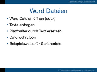 7. FileMaker Konferenz | Salzburg | 13.-15. Oktober 2016
MBS FileMaker Plugin, Christian Schmitz
Word Dateien
• Word Dateien öffnen (docx)

• Texte abfragen

• Platzhalter durch Text ersetzen

• Datei schreiben

• Beispielsweise für Serienbriefe
 