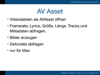 7. FileMaker Konferenz | Salzburg | 13.-15. Oktober 2016
MBS FileMaker Plugin, Christian Schmitz
AV Asset
• Videodateien als AVAsset öffnen

• Framerate, Lyrics, Größe, Länge, Tracks und
Metadaten abfragen.

• Bilder erzeugen

• Zeitcodes abfragen

• nur für Mac
 