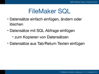 7. FileMaker Konferenz | Salzburg | 13.-15. Oktober 2016
MBS FileMaker Plugin, Christian Schmitz
FileMaker SQL
• Datensätze einfach einfügen, ändern oder
löschen

• Datensätze mit SQL Abfrage einfügen

• zum Kopieren von Datensätzen

• Datensätze aus Tab/Return Texten einfügen
 