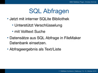 7. FileMaker Konferenz | Salzburg | 13.-15. Oktober 2016
MBS FileMaker Plugin, Christian Schmitz
SQL Abfragen
• Jetzt mit interner SQLite Bibliothek

• Unterstützt Verschlüsselung

• mit Volltext Suche

• Datensätze aus SQL Abfrage in FileMaker
Datenbank einsetzen.

• Abfrageergebnis als Text/Liste
 