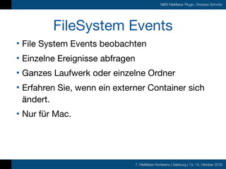7. FileMaker Konferenz | Salzburg | 13.-15. Oktober 2016
MBS FileMaker Plugin, Christian Schmitz
FileSystem Events
• File System Events beobachten

• Einzelne Ereignisse abfragen

• Ganzes Laufwerk oder einzelne Ordner

• Erfahren Sie, wenn ein externer Container sich
ändert.

• Nur für Mac.
 