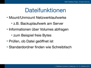 7. FileMaker Konferenz | Salzburg | 13.-15. Oktober 2016
MBS FileMaker Plugin, Christian Schmitz
Dateifunktionen
• Mount/Unmount Netzwerklaufwerke

• z.B. Backuplaufwerk am Server

• Informationen über Volumes abfragen

• zum Beispiel freie Bytes

• Prüfen, ob Datei geöffnet ist

• Standardordner finden wie Schreibtisch
 