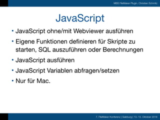 7. FileMaker Konferenz | Salzburg | 13.-15. Oktober 2016
MBS FileMaker Plugin, Christian Schmitz
JavaScript
• JavaScript ohne/mit Webviewer ausführen

• Eigene Funktionen definieren für Skripte zu
starten, SQL auszuführen oder Berechnungen

• JavaScript ausführen

• JavaScript Variablen abfragen/setzen

• Nur für Mac.
 