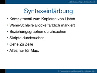 7. FileMaker Konferenz | Salzburg | 13.-15. Oktober 2016
MBS FileMaker Plugin, Christian Schmitz
Syntaxeinfärbung
• Kontextmenü zum Kopieren von Listen

• Wenn/Schleife Blöcke farblich markiert

• Beziehungsgraphen durchsuchen

• Skripte durchsuchen

• Gehe Zu Zeile

• Alles nur für Mac.
 