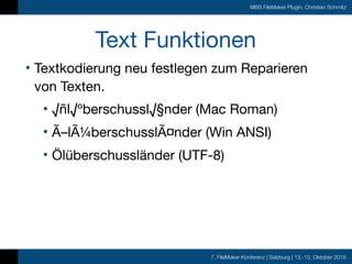 7. FileMaker Konferenz | Salzburg | 13.-15. Oktober 2016
MBS FileMaker Plugin, Christian Schmitz
Text Funktionen
• Textkodierung neu festlegen zum Reparieren
von Texten.

• √ñl√ºberschussl√§nder (Mac Roman)

• Ã–lÃ¼berschusslÃ¤nder (Win ANSI)

• Ölüberschussländer (UTF-8)
 