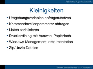 7. FileMaker Konferenz | Salzburg | 13.-15. Oktober 2016
MBS FileMaker Plugin, Christian Schmitz
Kleinigkeiten
• Umgebungsvariablen abfragen/setzen

• Kommandozeilenparameter abfragen

• Listen serialisieren

• Druckerdialog mit Auswahl Papierfach

• Windows Management Instrumentation

• Zip/Unzip Dateien
 