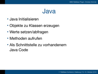 7. FileMaker Konferenz | Salzburg | 13.-15. Oktober 2016
MBS FileMaker Plugin, Christian Schmitz
Java
• Java Initialisieren

• Objekte zu Klassen erzeugen

• Werte setzen/abfragen

• Methoden aufrufen

• Als Schnittstelle zu vorhandenem  
Java Code
 