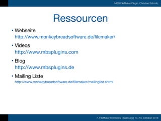 7. FileMaker Konferenz | Salzburg | 13.-15. Oktober 2016
MBS FileMaker Plugin, Christian Schmitz
Ressourcen
• Webseite 
http://www.monkeybreadsoftware.de/filemaker/

• Videos 
http://www.mbsplugins.com

• Blog 
http://www.mbsplugins.de

• Mailing Liste 
http://www.monkeybreadsoftware.de/filemaker/mailinglist.shtml
 
