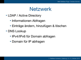 7. FileMaker Konferenz | Salzburg | 13.-15. Oktober 2016
MBS FileMaker Plugin, Christian Schmitz
Netzwerk
• LDAP / Active Directory

• Informationen Abfragen

• Einträge ändern, hinzufügen & löschen

• DNS Lookup

• IPv4/IPv6 für Domain abfragen

• Domain für IP abfragen
 