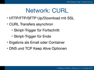 7. FileMaker Konferenz | Salzburg | 13.-15. Oktober 2016
MBS FileMaker Plugin, Christian Schmitz
Network: CURL
• HTTP/FTP/SFTP Up/Download mit SSL

• CURL Transfers asynchron 

• Skript-Trigger für Fortschritt

• Skript-Trigger für Ende

• Ergebnis als Email oder Container

• DNS und TCP Keep Alive Optionen
 