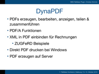 7. FileMaker Konferenz | Salzburg | 13.-15. Oktober 2016
MBS FileMaker Plugin, Christian Schmitz
DynaPDF
• PDFs erzeugen, bearbeiten, anzeigen, teilen &
zusammenführen

• PDF/A Funktionen

• XML in PDF einbinden für Rechnungen

• ZUGFeRD Beispiele

• Direkt PDF drucken bei Windows

• PDF erzeugen auf Server
 