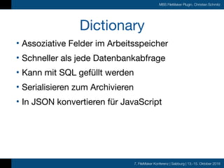 7. FileMaker Konferenz | Salzburg | 13.-15. Oktober 2016
MBS FileMaker Plugin, Christian Schmitz
Dictionary
• Assoziative Felder im Arbeitsspeicher

• Schneller als jede Datenbankabfrage

• Kann mit SQL gefüllt werden

• Serialisieren zum Archivieren

• In JSON konvertieren für JavaScript
 