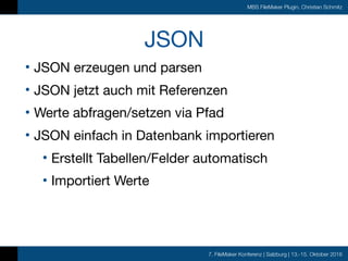 7. FileMaker Konferenz | Salzburg | 13.-15. Oktober 2016
MBS FileMaker Plugin, Christian Schmitz
JSON
• JSON erzeugen und parsen

• JSON jetzt auch mit Referenzen

• Werte abfragen/setzen via Pfad

• JSON einfach in Datenbank importieren

• Erstellt Tabellen/Felder automatisch

• Importiert Werte
 