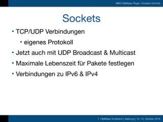 7. FileMaker Konferenz | Salzburg | 13.-15. Oktober 2016
MBS FileMaker Plugin, Christian Schmitz
Sockets
• TCP/UDP Verbindungen

• eigenes Protokoll

• Jetzt auch mit UDP Broadcast & Multicast

• Maximale Lebenszeit für Pakete festlegen

• Verbindungen zu IPv6 & IPv4
 