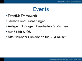 7. FileMaker Konferenz | Salzburg | 13.-15. Oktober 2016
MBS FileMaker Plugin, Christian Schmitz
Events
• EventKit Framework

• Termine und Erinnerungen

• Anlegen, Abfragen, Bearbeiten & Löschen

• nur 64-bit & iOS

• Alte Calendar Funktionen für 32 & 64-bit
 