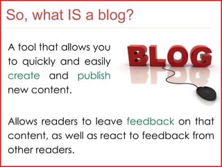 So, what IS a blog? A tool that allows you to quickly and easily  create  and  publish  new content. Allows readers to lea...