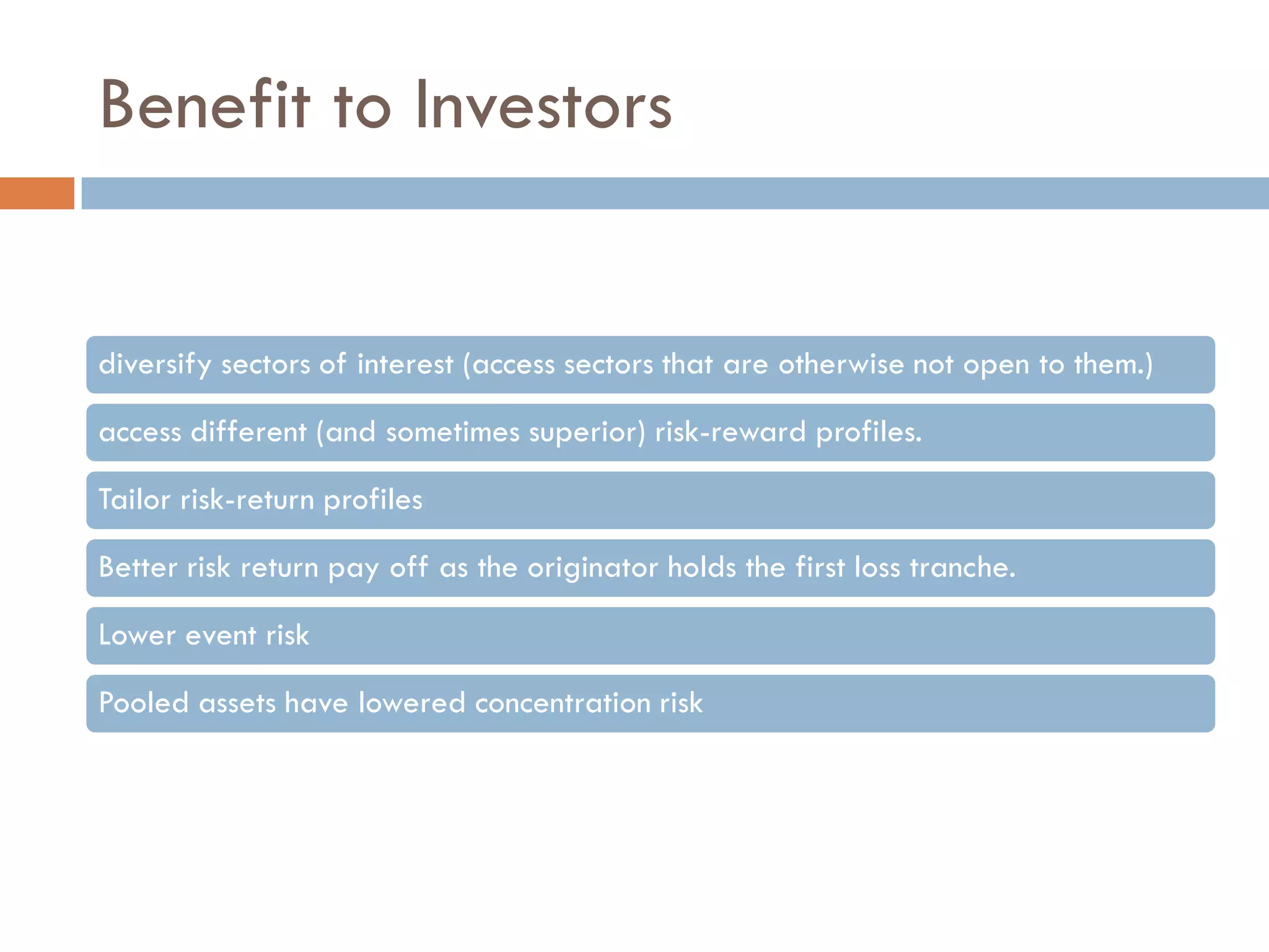 Benefit to Investors


diversify sectors of interest (access sectors that are otherwise not open to them.)

access different (and sometimes superior) risk-reward profiles.

Tailor risk-return profiles

Better risk return pay off as the originator holds the first loss tranche.

Lower event risk

Pooled assets have lowered concentration risk
 