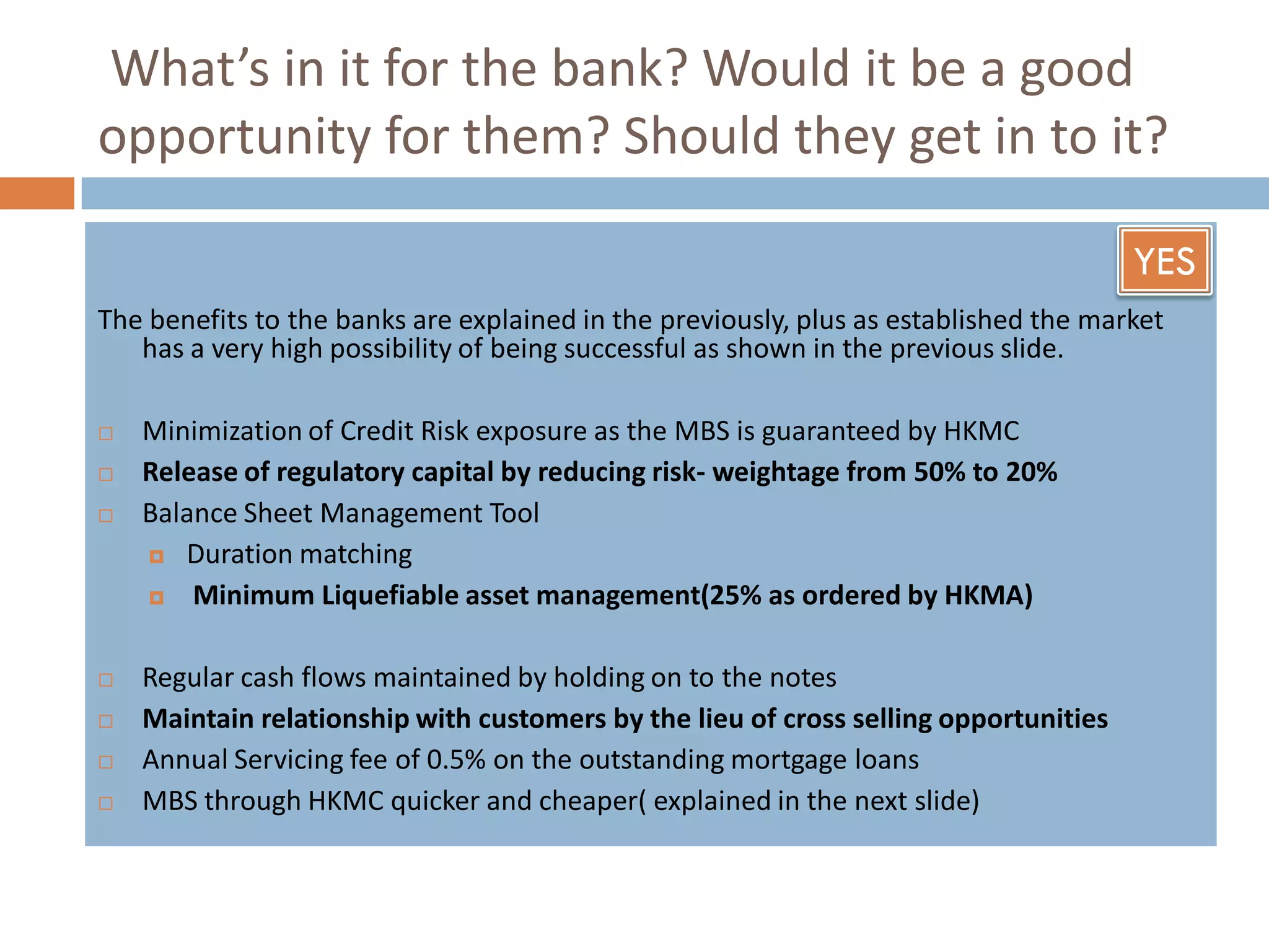 What’s in it for the bank? Would it be a good
opportunity for them? Should they get in to it?

                                                                                      YES
The benefits to the banks are explained in the previously, plus as established the market
   has a very high possibility of being successful as shown in the previous slide.

   Minimization of Credit Risk exposure as the MBS is guaranteed by HKMC
   Release of regulatory capital by reducing risk- weightage from 50% to 20%
   Balance Sheet Management Tool
     Duration matching

       Minimum Liquefiable asset management(25% as ordered by HKMA)

   Regular cash flows maintained by holding on to the notes
   Maintain relationship with customers by the lieu of cross selling opportunities
   Annual Servicing fee of 0.5% on the outstanding mortgage loans
   MBS through HKMC quicker and cheaper( explained in the next slide)
 