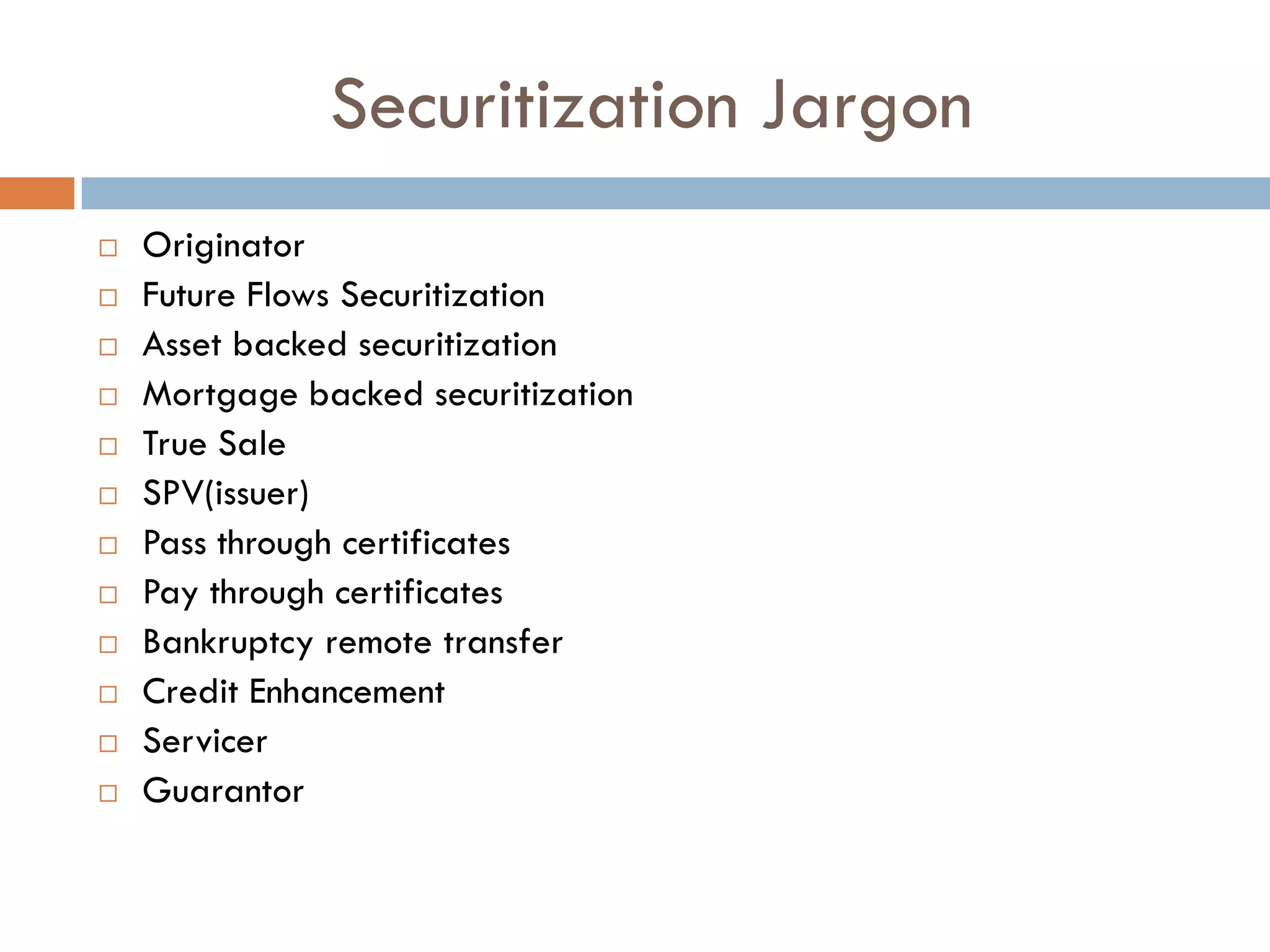 Securitization Jargon
   Originator
   Future Flows Securitization
   Asset backed securitization
   Mortgage backed securitization
   True Sale
   SPV(issuer)
   Pass through certificates
   Pay through certificates
   Bankruptcy remote transfer
   Credit Enhancement
   Servicer
   Guarantor
 