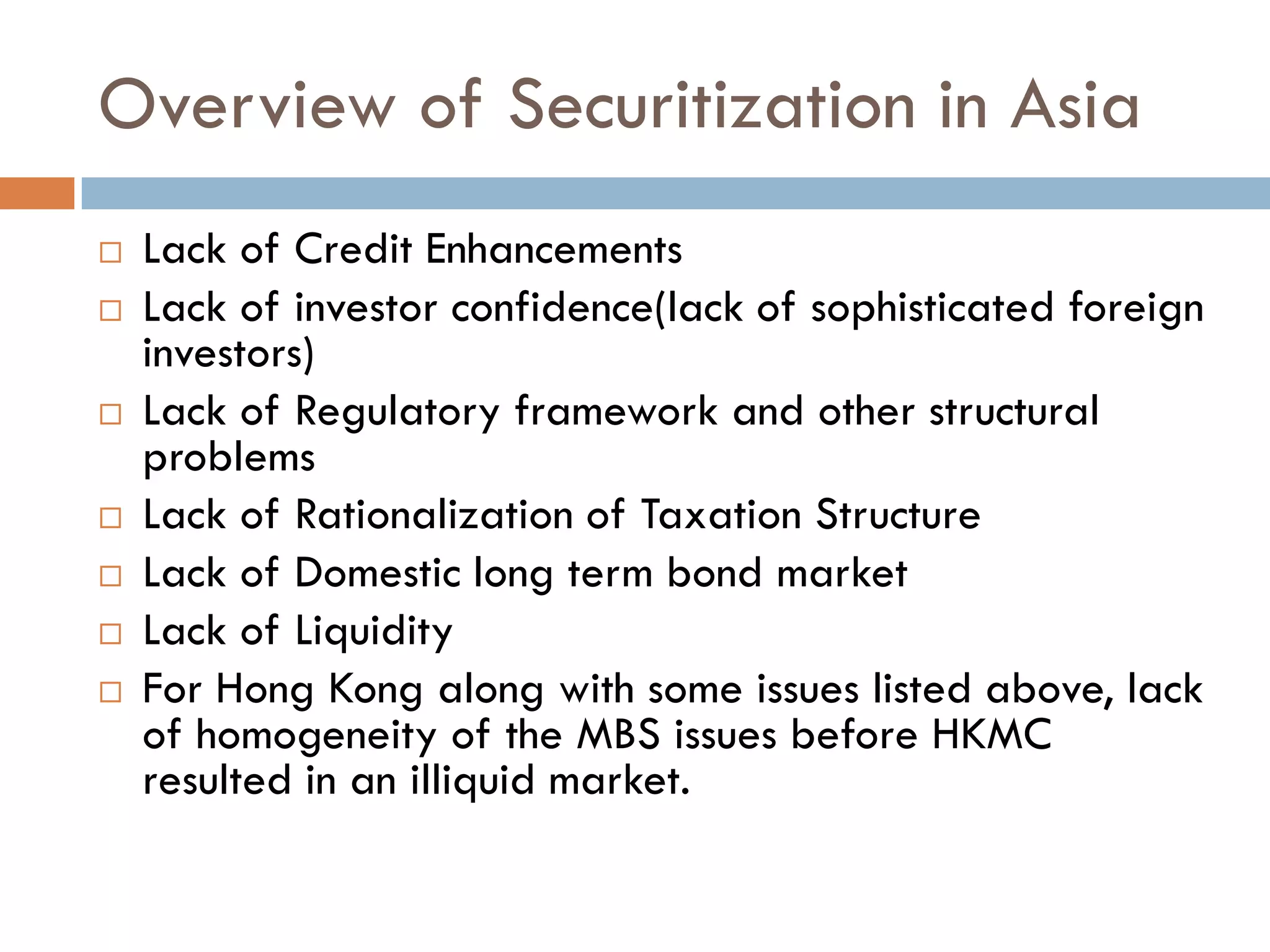 Overview of Securitization in Asia
   Lack of Credit Enhancements
   Lack of investor confidence(lack of sophisticated foreign
    investors)
   Lack of Regulatory framework and other structural
    problems
   Lack of Rationalization of Taxation Structure
   Lack of Domestic long term bond market
   Lack of Liquidity
   For Hong Kong along with some issues listed above, lack
    of homogeneity of the MBS issues before HKMC
    resulted in an illiquid market.
 