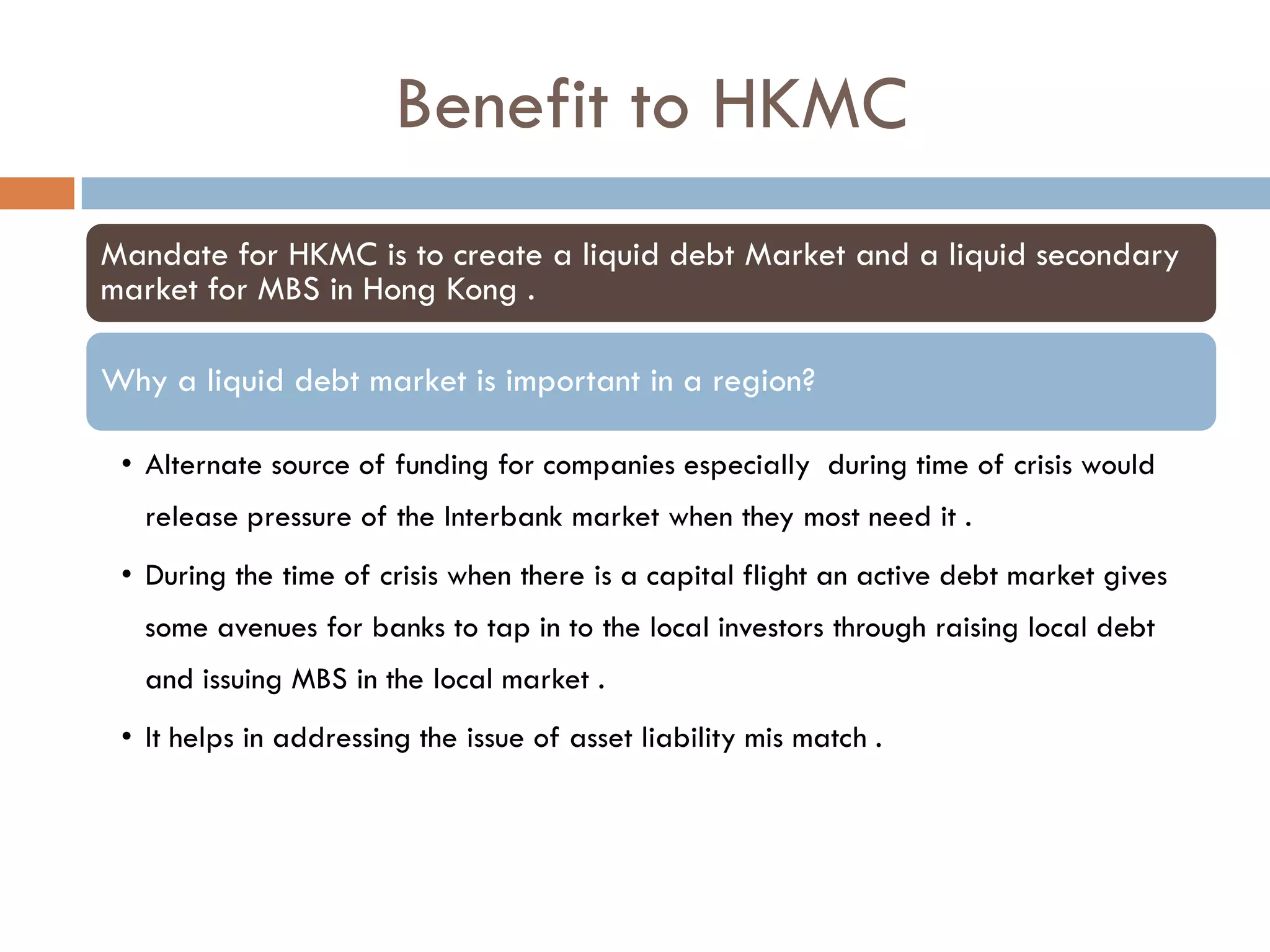 Benefit to HKMC
Mandate for HKMC is to create a liquid debt Market and a liquid secondary
market for MBS in Hong Kong .

Why a liquid debt market is important in a region?

 • Alternate source of funding for companies especially during time of crisis would
   release pressure of the Interbank market when they most need it .
 • During the time of crisis when there is a capital flight an active debt market gives
   some avenues for banks to tap in to the local investors through raising local debt
   and issuing MBS in the local market .
 • It helps in addressing the issue of asset liability mis match .
 