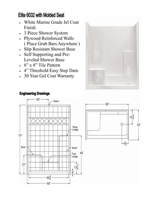    White Marine Grade Jel Coat
    Finish
   3 Piece Shower System
   Plywood Reinforced Walls
    ( Place Grab Bars Anywhere )
   Slip Resistant Shower Base
   Self Supporting and Pre-
    Leveled Shower Base
   8” x 8” Tile Pattern
   4” Threshold Easy Step Dam
   30 Year Gel Coat Warranty
 