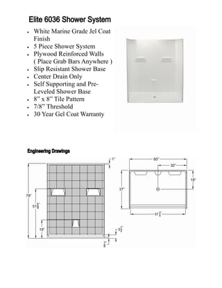    White Marine Grade Jel Coat
    Finish
   5 Piece Shower System
   Plywood Reinforced Walls
    ( Place Grab Bars Anywhere )
   Slip Resistant Shower Base
   Center Drain Only
   Self Supporting and Pre-
    Leveled Shower Base
   8” x 8” Tile Pattern
   7/8” Threshold
   30 Year Gel Coat Warranty
 
