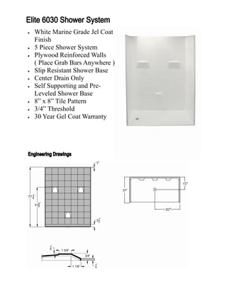    White Marine Grade Jel Coat
    Finish
   5 Piece Shower System
   Plywood Reinforced Walls
    ( Place Grab Bars Anywhere )
   Slip Resistant Shower Base
   Center Drain Only
   Self Supporting and Pre-
    Leveled Shower Base
   8” x 8” Tile Pattern
   3/4” Threshold
   30 Year Gel Coat Warranty
 