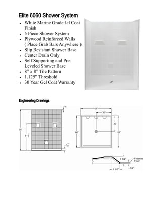    White Marine Grade Jel Coat
    Finish
   5 Piece Shower System
   Plywood Reinforced Walls
    ( Place Grab Bars Anywhere )
   Slip Resistant Shower Base
   Center Drain Only
   Self Supporting and Pre-
    Leveled Shower Base
   8” x 8” Tile Pattern
   1.125” Threshold
   30 Year Gel Coat Warranty
 